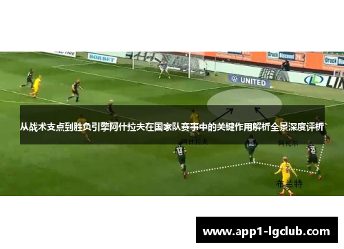 从战术支点到胜负引擎阿什拉夫在国家队赛事中的关键作用解析全景深度评析