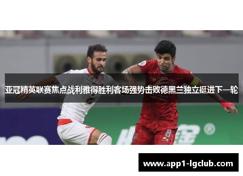 亚冠精英联赛焦点战利雅得胜利客场强势击败德黑兰独立挺进下一轮