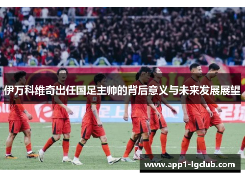 伊万科维奇出任国足主帅的背后意义与未来发展展望
